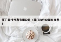 厦门软件开发有限公司（厦门软件公司有哪些）